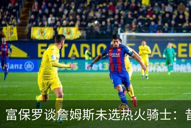 富保罗谈詹姆斯未选热火骑士：昔日夺冠之地再回首未必是旧时心境