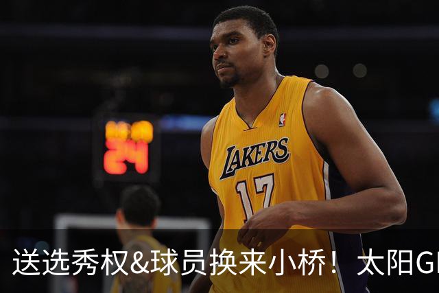 送选秀权&球员换来小桥！太阳GM：这是笔公平交易 我们心里很踏实