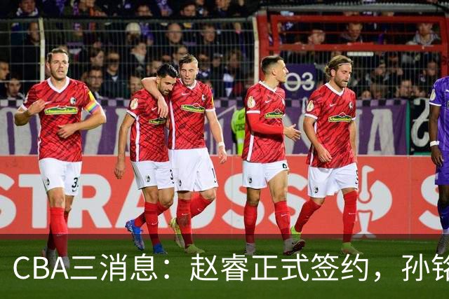 CBA三消息：赵睿正式签约，孙铭徽留遗憾，广东队报价国家队前锋